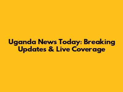 Uganda News Today: Breaking Updates & Live Coverage