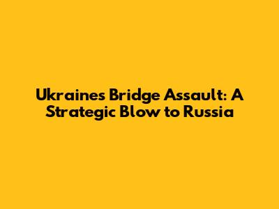 Ukraine's Bridge Assault: A Strategic Blow to Russia