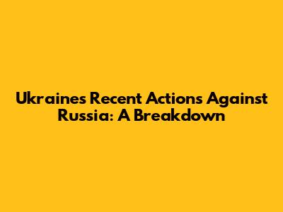Ukraine's Recent Actions Against Russia: A Breakdown