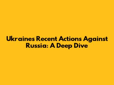 Ukraine's Recent Actions Against Russia: A Deep Dive
