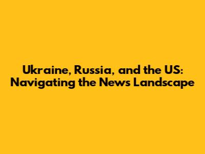 Ukraine, Russia, and the US: Navigating the News Landscape