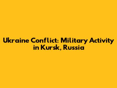 Ukraine Conflict: Military Activity in Kursk, Russia