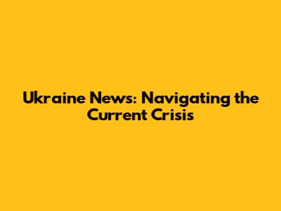 Ukraine News: Navigating the Current Crisis