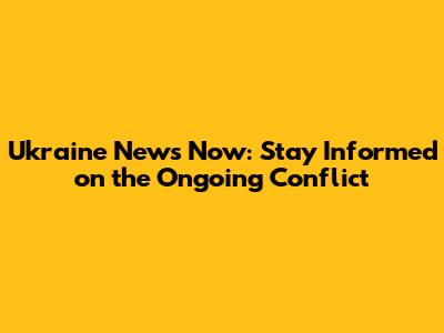 Ukraine News Now: Stay Informed on the Ongoing Conflict