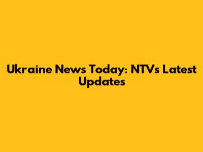 Ukraine News Today: NTV's Latest Updates