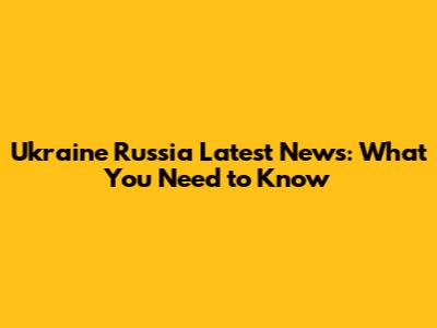 Ukraine Russia Latest News: What You Need to Know