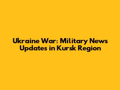 Ukraine War: Military News Updates in Kursk Region