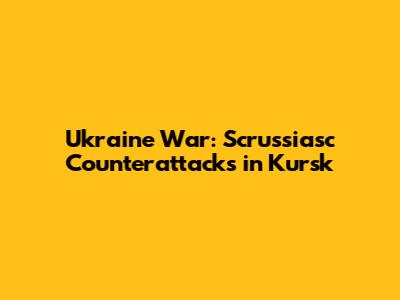 Ukraine War: Scrussiasc Counterattacks in Kursk