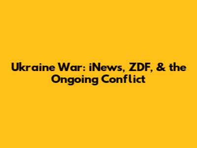 Ukraine War: iNews, ZDF, & the Ongoing Conflict