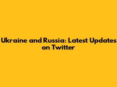 Ukraine and Russia: Latest Updates on Twitter