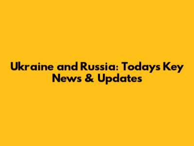 Ukraine and Russia: Today's Key News & Updates