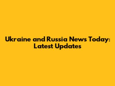 Ukraine and Russia News Today: Latest Updates