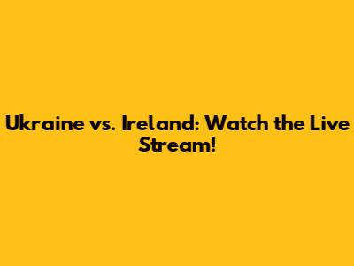 Ukraine vs. Ireland: Watch the Live Stream!