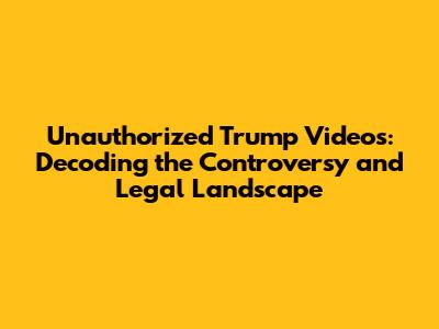 Unauthorized Trump Videos: Decoding the Controversy and Legal Landscape