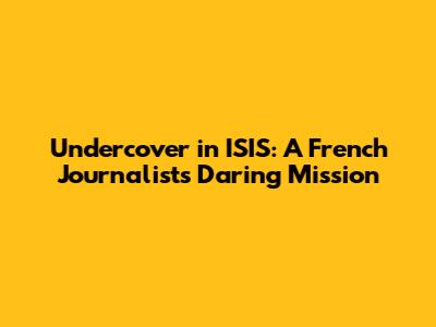 Undercover in ISIS: A French Journalist's Daring Mission
