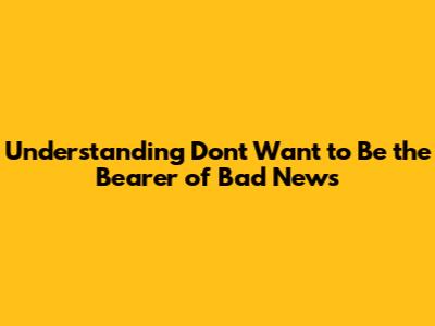 Understanding "Don't Want to Be the Bearer of Bad News"