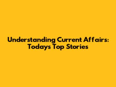 Understanding Current Affairs: Today's Top Stories