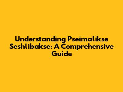 Understanding Pseimalikse Seshlibakse: A Comprehensive Guide