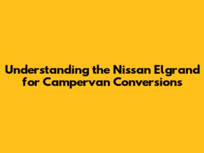 Understanding the Nissan Elgrand for Campervan Conversions