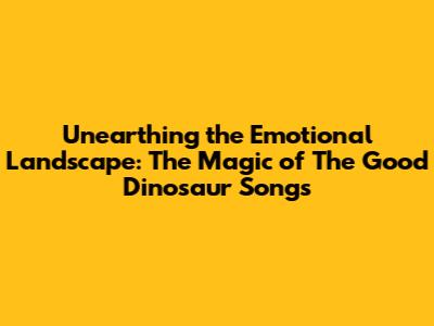 Unearthing the Emotional Landscape: The Magic of 'The Good Dinosaur' Songs