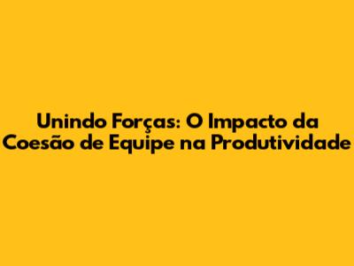Unindo Forças: O Impacto da Coesão de Equipe na Produtividade
