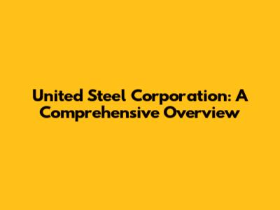 United Steel Corporation: A Comprehensive Overview
