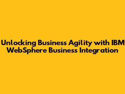 Unlocking Business Agility with IBM WebSphere Business Integration