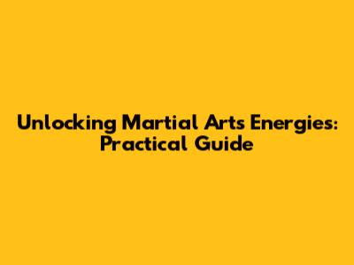 Unlocking Martial Arts Energies: Practical Guide