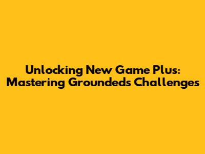 Unlocking New Game Plus: Mastering Grounded's Challenges