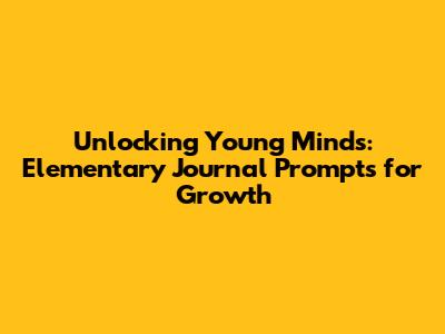 Unlocking Young Minds: Elementary Journal Prompts for Growth
