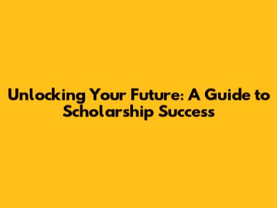 Unlocking Your Future: A Guide to Scholarship Success