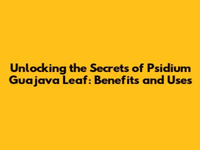 Unlocking the Secrets of Psidium Guajava Leaf: Benefits and Uses