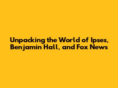 Unpacking the World of Ipses, Benjamin Hall, and Fox News