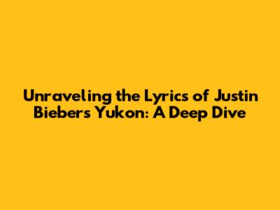 Unraveling the Lyrics of Justin Bieber's 'Yukon': A Deep Dive
