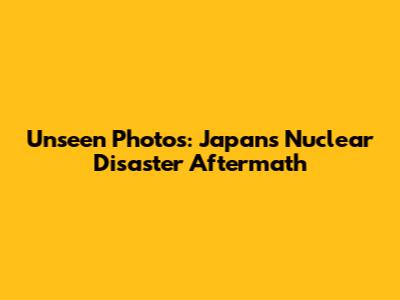 Unseen Photos: Japan's Nuclear Disaster Aftermath