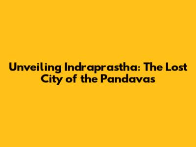 Unveiling Indraprastha: The Lost City of the Pandavas