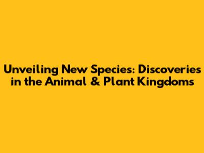 Unveiling New Species: Discoveries in the Animal & Plant Kingdoms