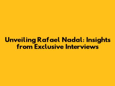 Unveiling Rafael Nadal: Insights from Exclusive Interviews