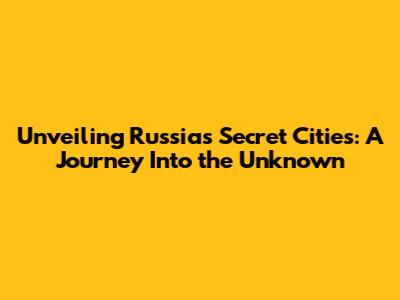 Unveiling Russia's Secret Cities: A Journey Into the Unknown
