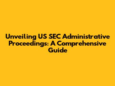 Unveiling US SEC Administrative Proceedings: A Comprehensive Guide