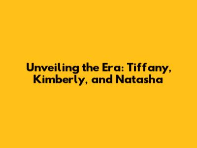 Unveiling the Era: Tiffany, Kimberly, and Natasha