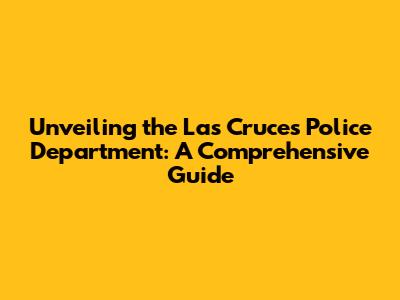 Unveiling the Las Cruces Police Department: A Comprehensive Guide