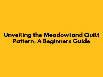 Unveiling the Meadowland Quilt Pattern: A Beginner's Guide