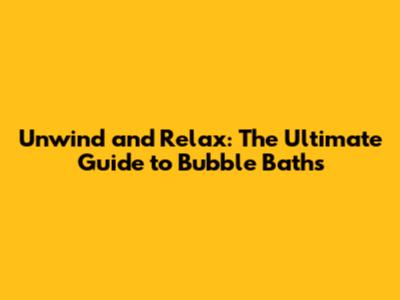 Unwind and Relax: The Ultimate Guide to Bubble Baths