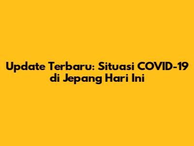 Update Terbaru: Situasi COVID-19 di Jepang Hari Ini