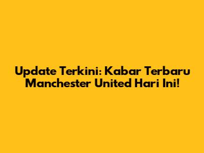 Update Terkini: Kabar Terbaru Manchester United Hari Ini!