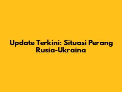 Update Terkini: Situasi Perang Rusia-Ukraina