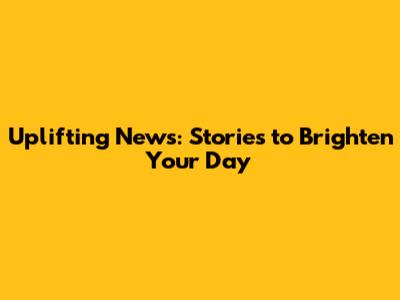 Uplifting News: Stories to Brighten Your Day