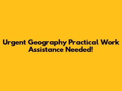 Urgent Geography Practical Work Assistance Needed!
