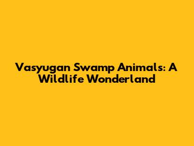 Vasyugan Swamp Animals: A Wildlife Wonderland